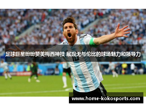 足球巨星纷纷赞美梅西神技 展现无与伦比的球场魅力和领导力