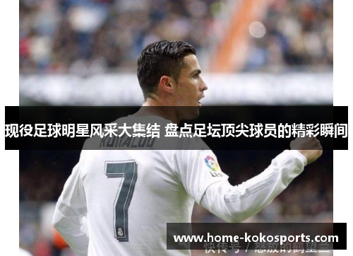 现役足球明星风采大集结 盘点足坛顶尖球员的精彩瞬间