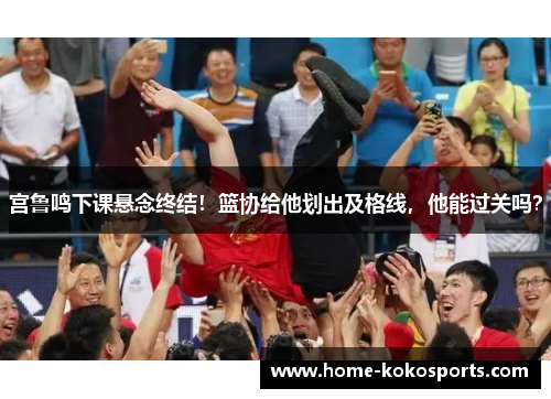 宫鲁鸣下课悬念终结！篮协给他划出及格线，他能过关吗？